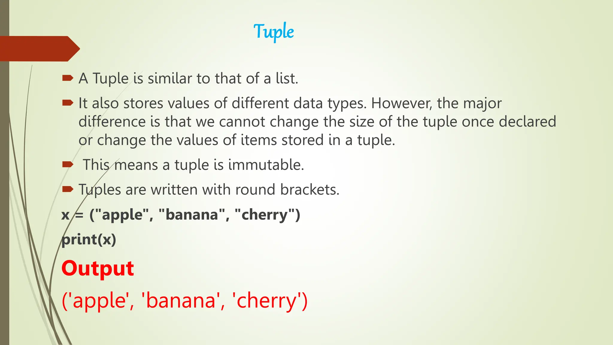 Tuple
 A Tuple is similar to that of a list.
 It also stores values of different data types. However, the major
difference is that we cannot change the size of the tuple once declared
or change the values of items stored in a tuple.
 This means a tuple is immutable.
 Tuples are written with round brackets.
x = ("apple", "banana", "cherry")
print(x)
Output
('apple', 'banana', 'cherry')
 