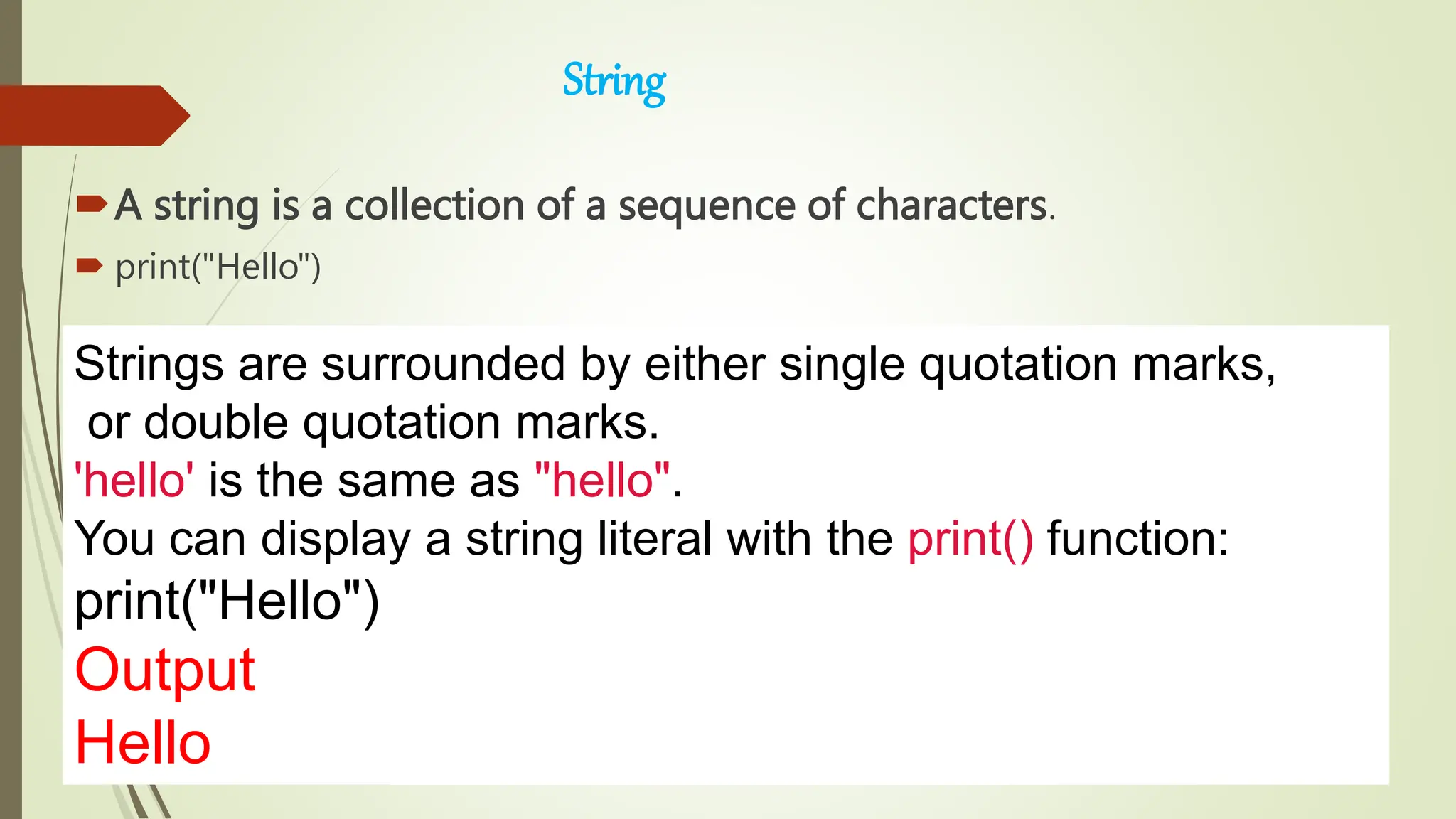 String
A string is a collection of a sequence of characters.
 print("Hello")
Strings are surrounded by either single quotation marks,
or double quotation marks.
'hello' is the same as "hello".
You can display a string literal with the print() function:
print("Hello")
Output
Hello
 