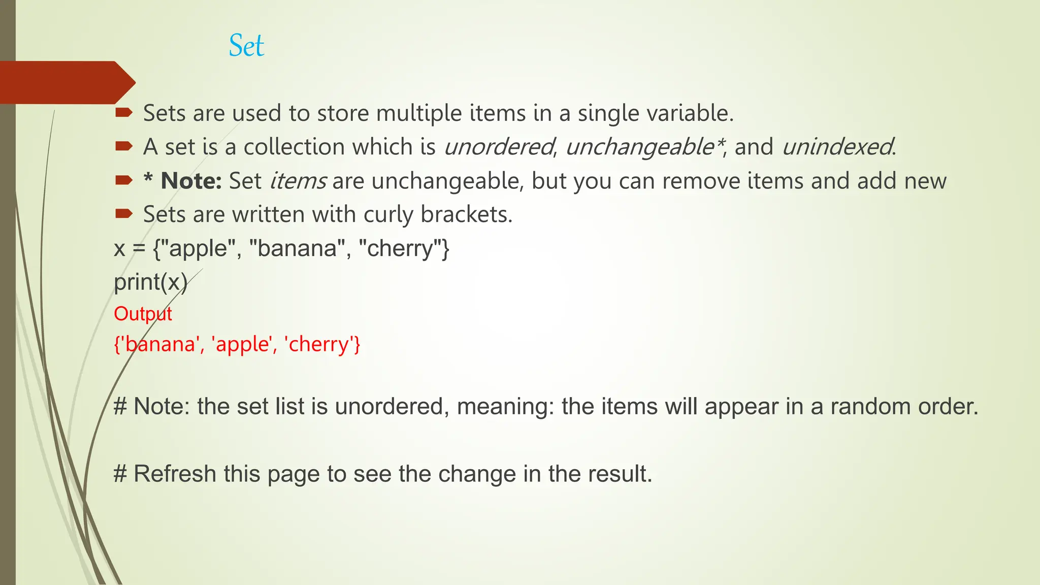 Set
 Sets are used to store multiple items in a single variable.
 A set is a collection which is unordered, unchangeable*, and unindexed.
 * Note: Set items are unchangeable, but you can remove items and add new
 Sets are written with curly brackets.
x = {"apple", "banana", "cherry"}
print(x)
Output
{'banana', 'apple', 'cherry'}
# Note: the set list is unordered, meaning: the items will appear in a random order.
# Refresh this page to see the change in the result.
 