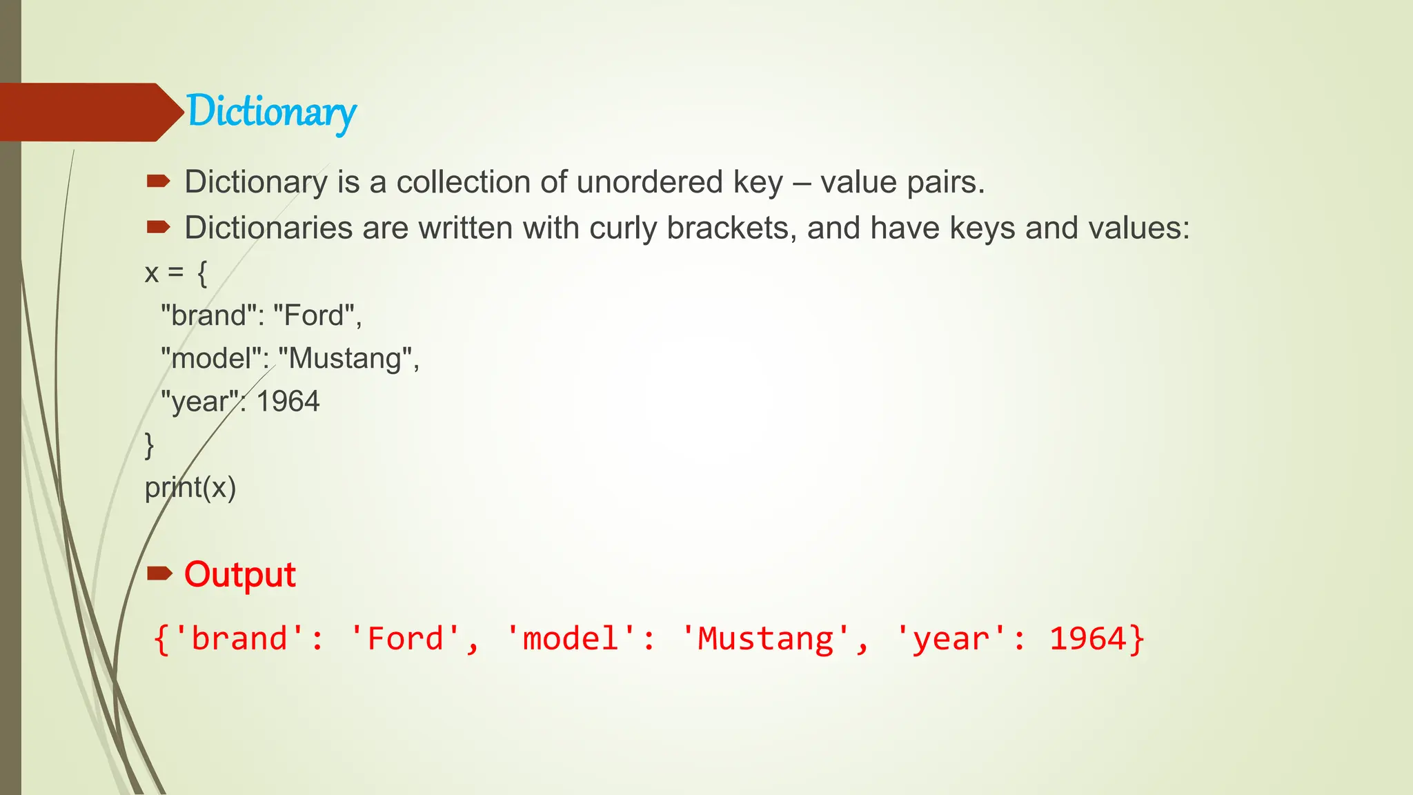 Dictionary
 Dictionary is a collection of unordered key – value pairs.
 Dictionaries are written with curly brackets, and have keys and values:
x = {
"brand": "Ford",
"model": "Mustang",
"year": 1964
}
print(x)
 Output
{'brand': 'Ford', 'model': 'Mustang', 'year': 1964}
 