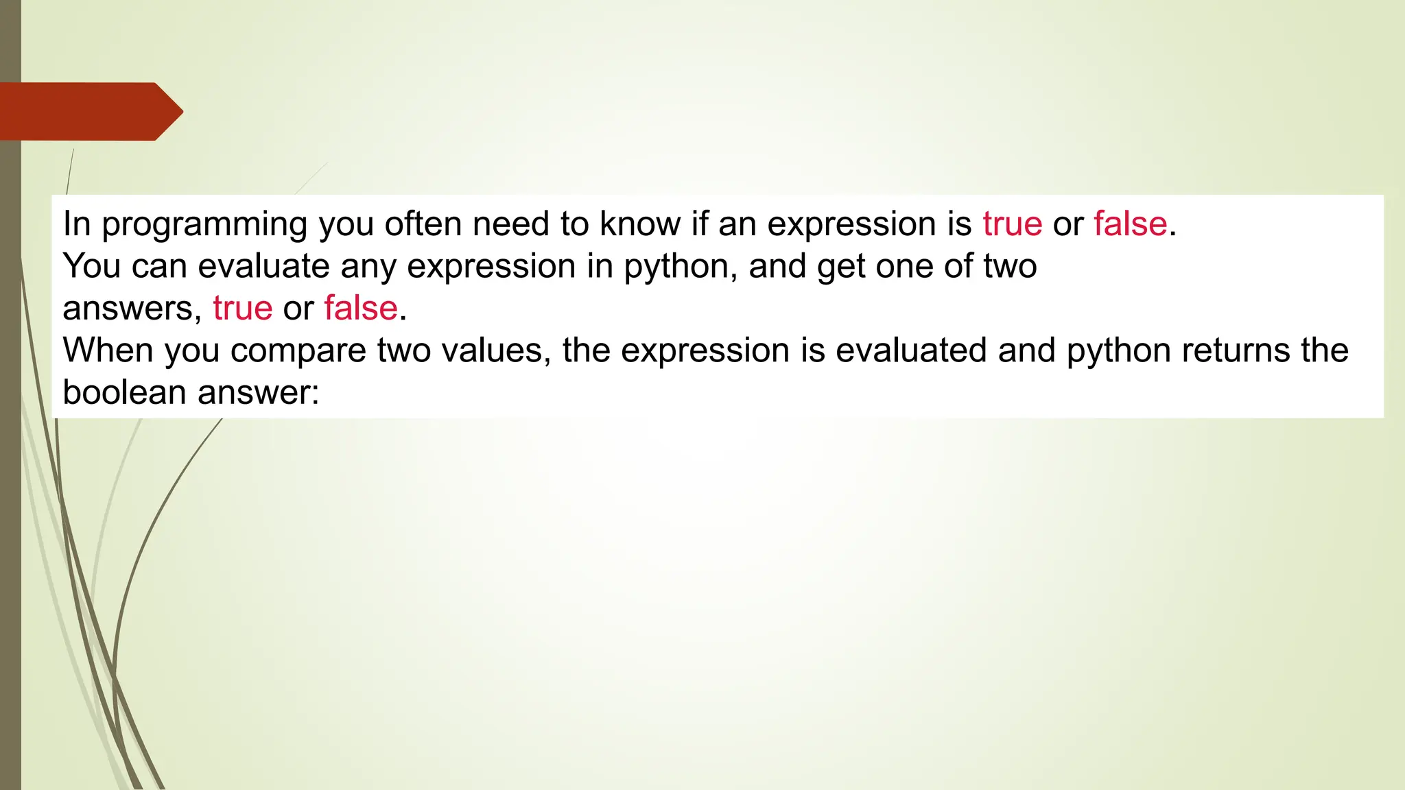 In programming you often need to know if an expression is true or false.
You can evaluate any expression in python, and get one of two
answers, true or false.
When you compare two values, the expression is evaluated and python returns the
boolean answer:
 