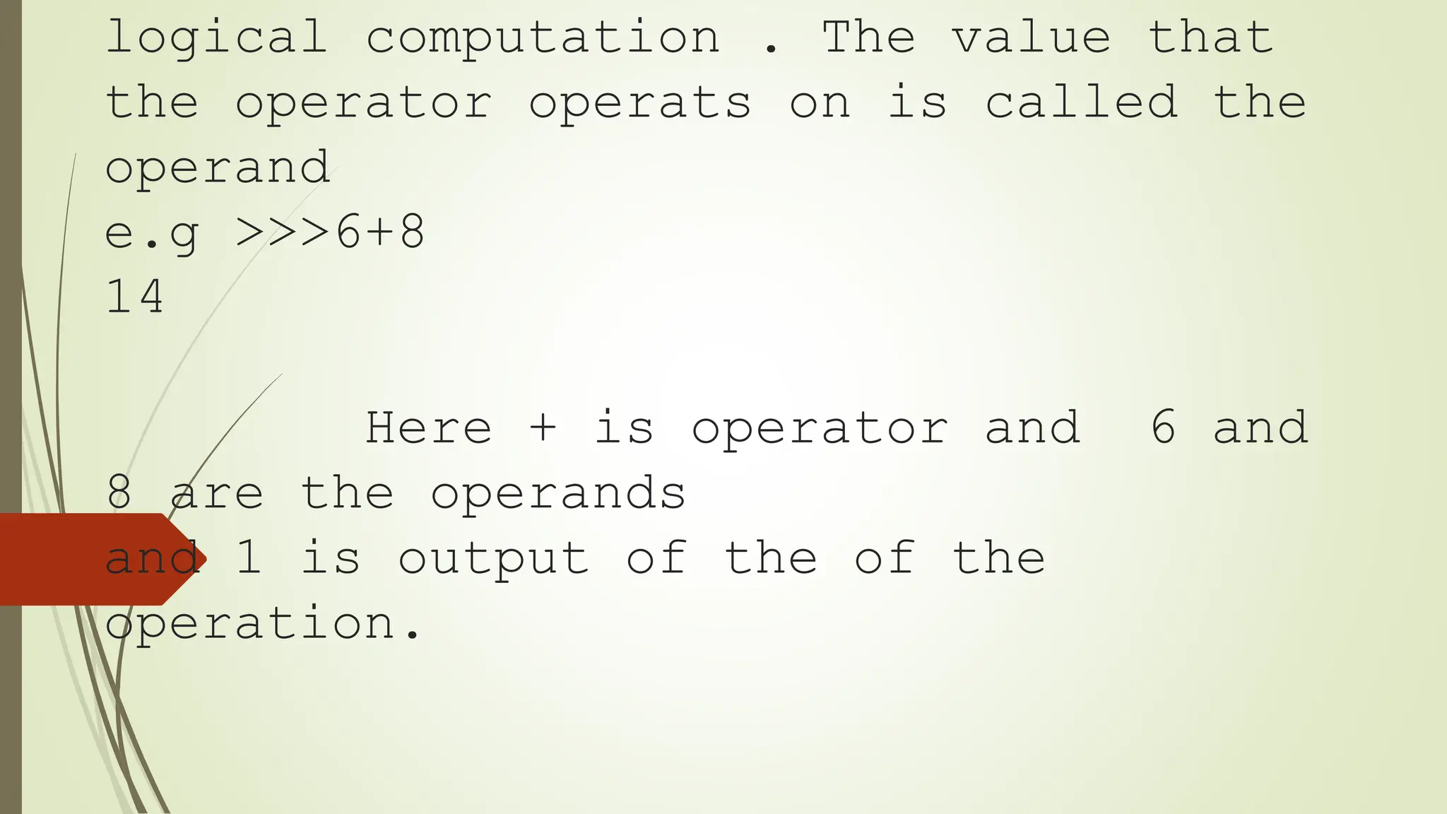 logical computation . The value that
the operator operats on is called the
operand
e.g >>>6+8
14
Here + is operator and 6 and
8 are the operands
and 1 is output of the of the
operation.
 