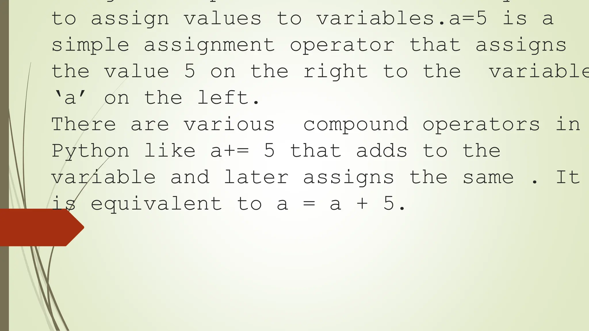 to assign values to variables.a=5 is a
simple assignment operator that assigns
the value 5 on the right to the variable
‘a’ on the left.
There are various compound operators in
Python like a+= 5 that adds to the
variable and later assigns the same . It
is equivalent to a = a + 5.
 