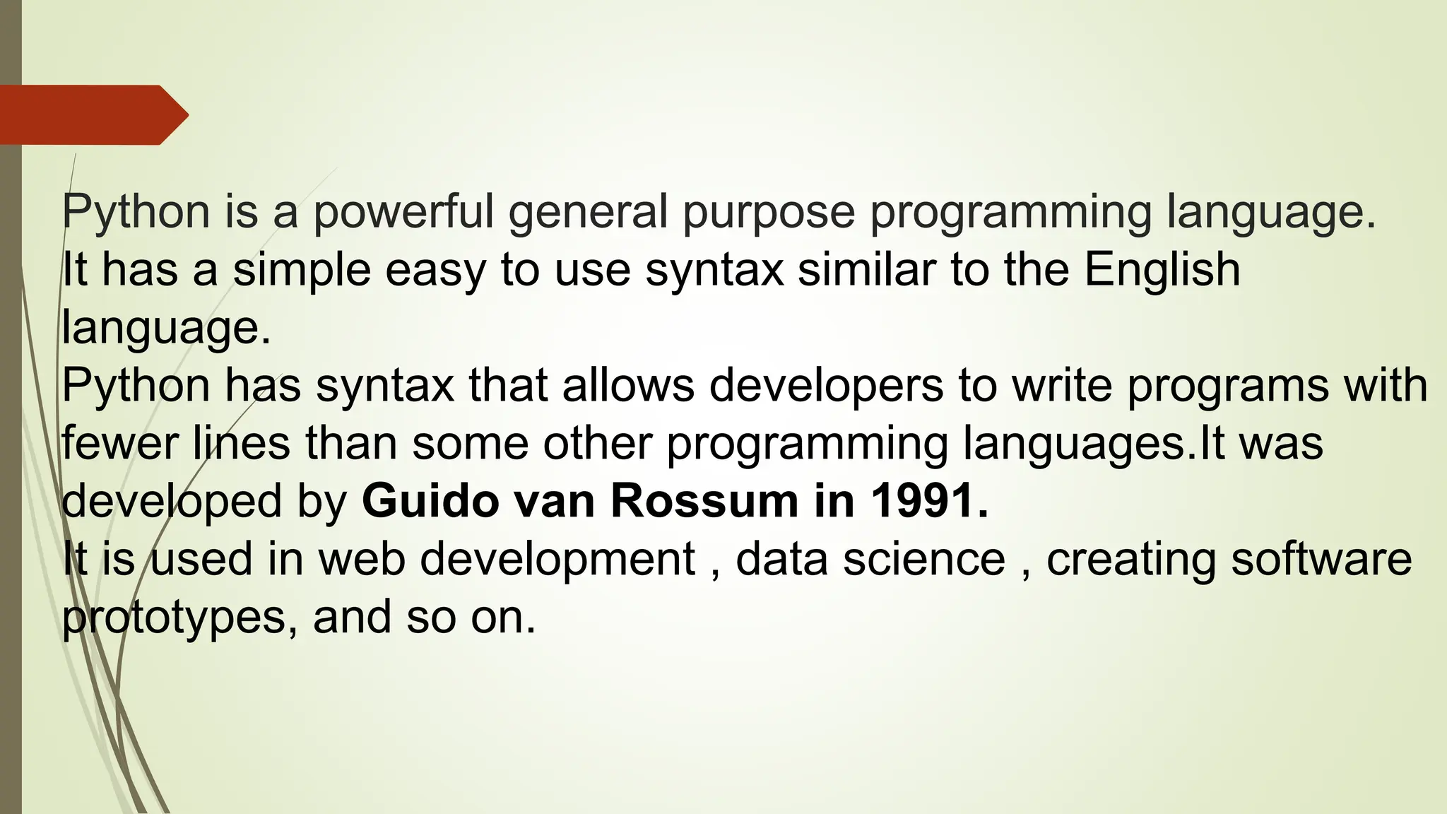 Python is a powerful general purpose programming language.
It has a simple easy to use syntax similar to the English
language.
Python has syntax that allows developers to write programs with
fewer lines than some other programming languages.It was
developed by Guido van Rossum in 1991.
It is used in web development , data science , creating software
prototypes, and so on.
 