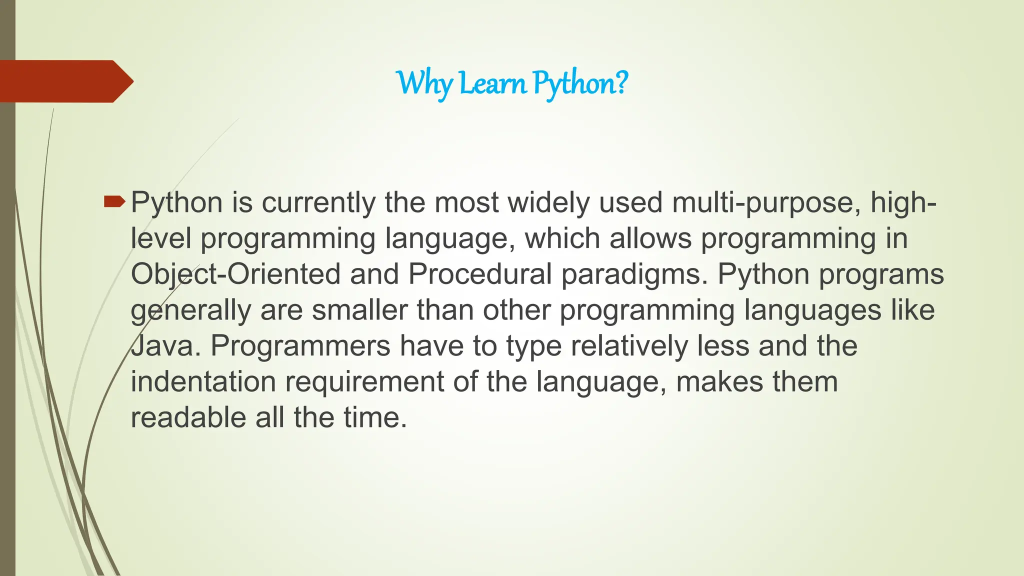 Why Learn Python?
Python is currently the most widely used multi-purpose, high-
level programming language, which allows programming in
Object-Oriented and Procedural paradigms. Python programs
generally are smaller than other programming languages like
Java. Programmers have to type relatively less and the
indentation requirement of the language, makes them
readable all the time.
 