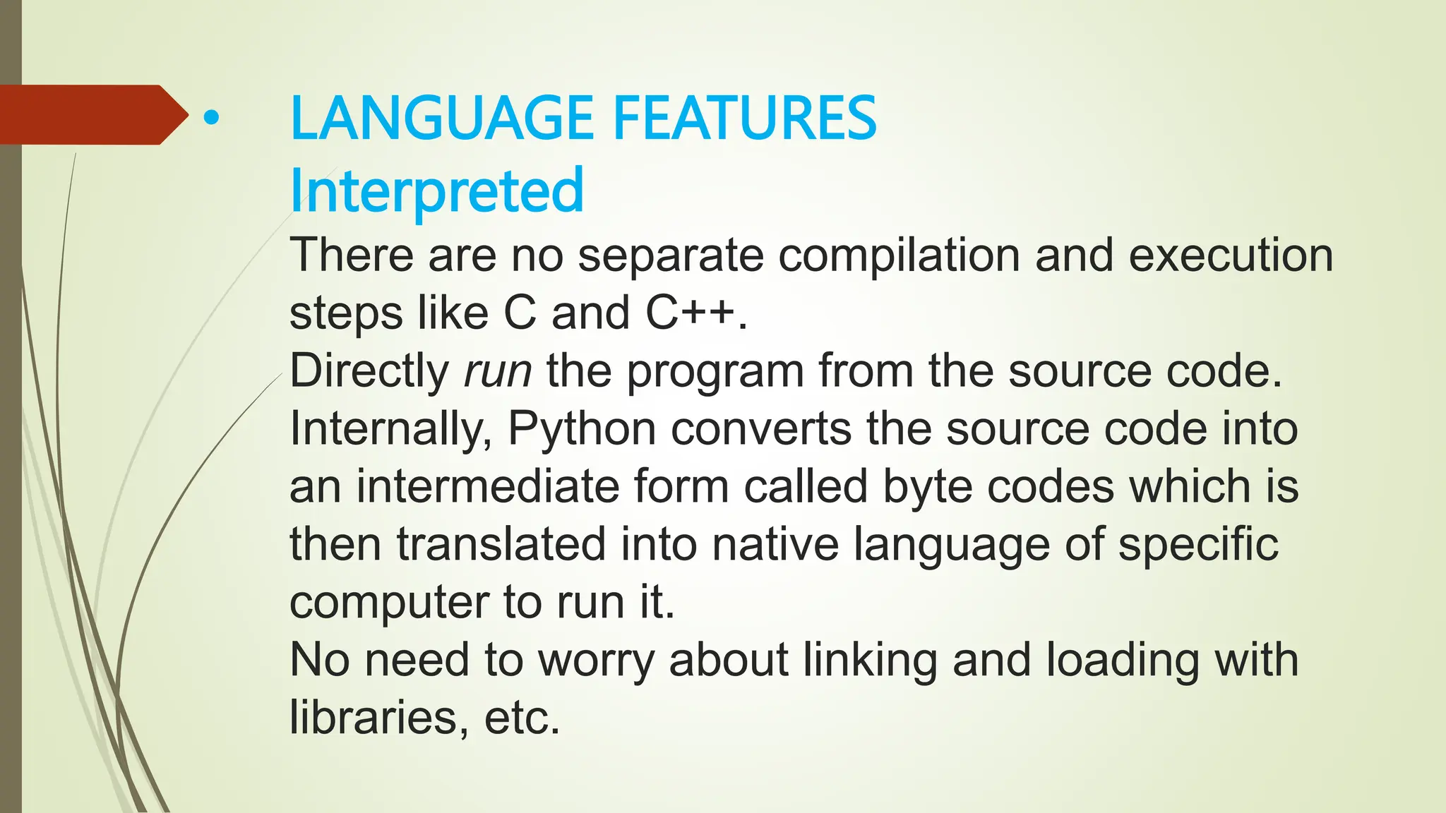• LANGUAGE FEATURES
Interpreted
There are no separate compilation and execution
steps like C and C++.
Directly run the program from the source code.
Internally, Python converts the source code into
an intermediate form called byte codes which is
then translated into native language of specific
computer to run it.
No need to worry about linking and loading with
libraries, etc.
 