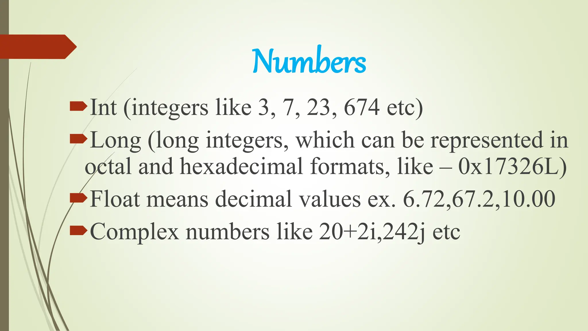 Numbers
Int (integers like 3, 7, 23, 674 etc)
Long (long integers, which can be represented in
octal and hexadecimal formats, like – 0x17326L)
Float means decimal values ex. 6.72,67.2,10.00
Complex numbers like 20+2i,242j etc
 