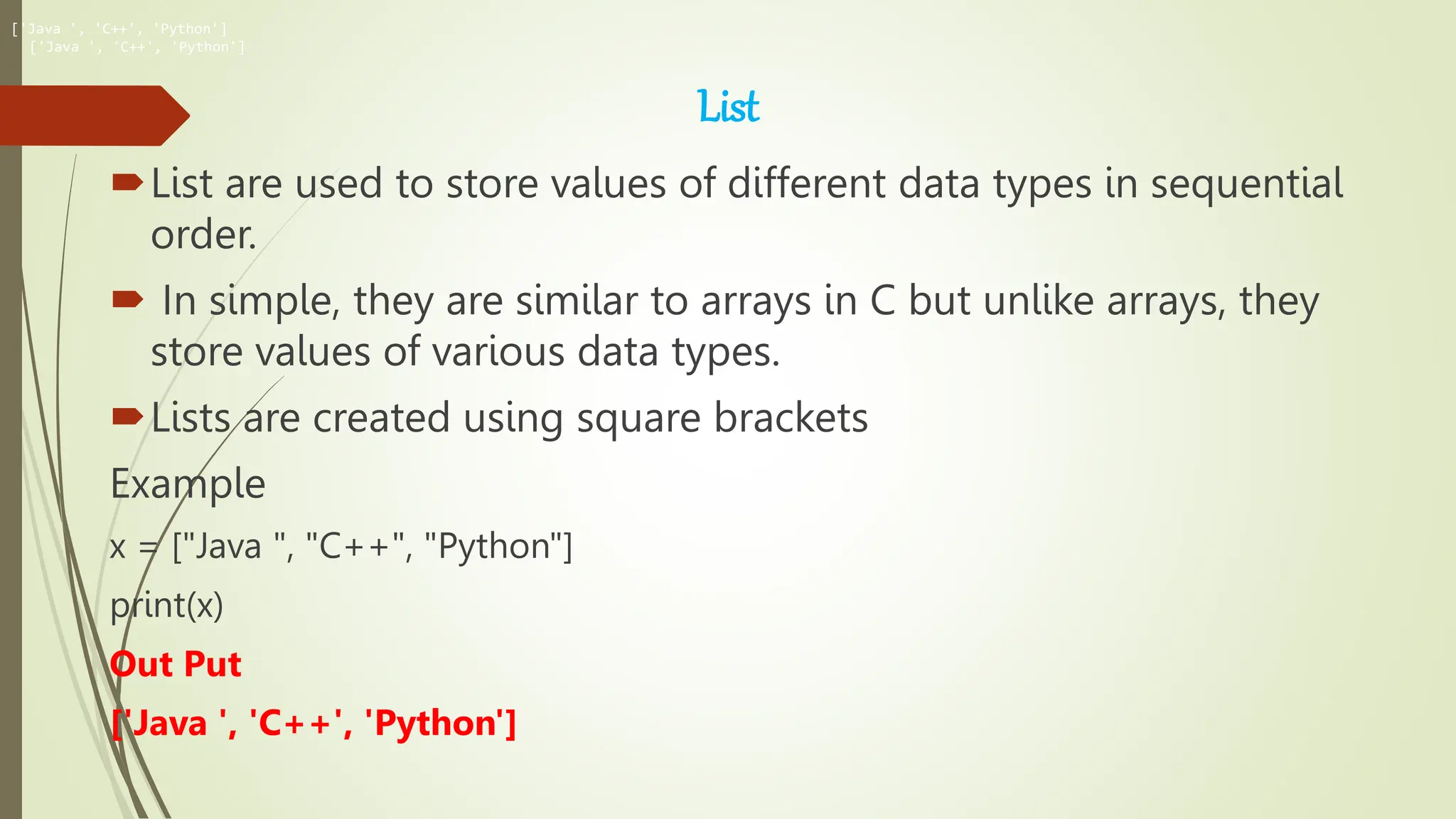 List
List are used to store values of different data types in sequential
order.
 In simple, they are similar to arrays in C but unlike arrays, they
store values of various data types.
Lists are created using square brackets
Example
x = ["Java ", "C++", "Python"]
print(x)
Out Put
['Java ', 'C++', 'Python']
['Java ', 'C++', 'Python']
['Java ', 'C++', 'Python']
 