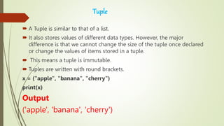 Tuple
 A Tuple is similar to that of a list.
 It also stores values of different data types. However, the major
difference is that we cannot change the size of the tuple once declared
or change the values of items stored in a tuple.
 This means a tuple is immutable.
 Tuples are written with round brackets.
x = ("apple", "banana", "cherry")
print(x)
Output
('apple', 'banana', 'cherry')
 