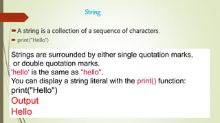 String
A string is a collection of a sequence of characters.
 print("Hello")
Strings are surrounded by either single quotation marks,
or double quotation marks.
'hello' is the same as "hello".
You can display a string literal with the print() function:
print("Hello")
Output
Hello
 