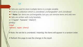 Set
 Sets are used to store multiple items in a single variable.
 A set is a collection which is unordered, unchangeable*, and unindexed.
 * Note: Set items are unchangeable, but you can remove items and add new
 Sets are written with curly brackets.
x = {"apple", "banana", "cherry"}
print(x)
Output
{'banana', 'apple', 'cherry'}
# Note: the set list is unordered, meaning: the items will appear in a random order.
# Refresh this page to see the change in the result.
 