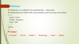 Dictionary
 Dictionary is a collection of unordered key – value pairs.
 Dictionaries are written with curly brackets, and have keys and values:
x = {
"brand": "Ford",
"model": "Mustang",
"year": 1964
}
print(x)
 Output
{'brand': 'Ford', 'model': 'Mustang', 'year': 1964}
 