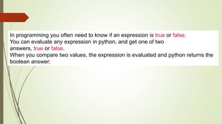 In programming you often need to know if an expression is true or false.
You can evaluate any expression in python, and get one of two
answers, true or false.
When you compare two values, the expression is evaluated and python returns the
boolean answer:
 