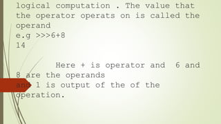 logical computation . The value that
the operator operats on is called the
operand
e.g >>>6+8
14
Here + is operator and 6 and
8 are the operands
and 1 is output of the of the
operation.
 