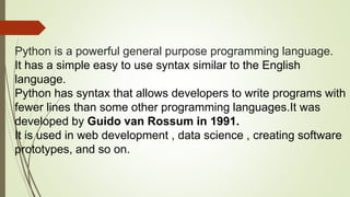 Python is a powerful general purpose programming language.
It has a simple easy to use syntax similar to the English
language.
Python has syntax that allows developers to write programs with
fewer lines than some other programming languages.It was
developed by Guido van Rossum in 1991.
It is used in web development , data science , creating software
prototypes, and so on.
 