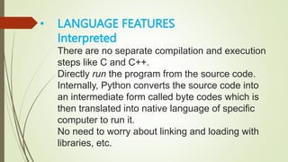 • LANGUAGE FEATURES
Interpreted
There are no separate compilation and execution
steps like C and C++.
Directly run the program from the source code.
Internally, Python converts the source code into
an intermediate form called byte codes which is
then translated into native language of specific
computer to run it.
No need to worry about linking and loading with
libraries, etc.
 