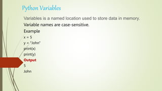 Python Variables
Variables is a named location used to store data in memory.
Variable names are case-sensitive.
Example
x = 5
y = "John"
print(x)
print(y)
Output
5
John
 
