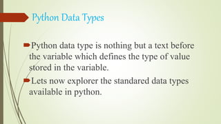 Python Data Types
Python data type is nothing but a text before
the variable which defines the type of value
stored in the variable.
Lets now explorer the standared data types
available in python.
 