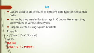 List
List are used to store values of different data types in sequential
order.
 In simple, they are similar to arrays in C but unlike arrays, they
store values of various data types.
Lists are created using square brackets
Example
x = ["Java ", "C++", "Python"]
print(x)
Out Put
['Java ', 'C++', 'Python']
['Java ', 'C++', 'Python']
['Java ', 'C++', 'Python']
 