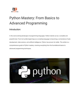 Python Mastery: From Basics to
Advanced Programming
Introduction:
In the ever-evolving landscape of programming languages, Python stands out as a versatile and
powerful tool. From its humble beginnings as a scripting language to becoming a cornerstone of web
development, data science, and artificial intelligence, Python has proven its mettle. This article is a
comprehensive guide to Python mastery, covering everything from the foundational basics to
advanced programming techniques.
 