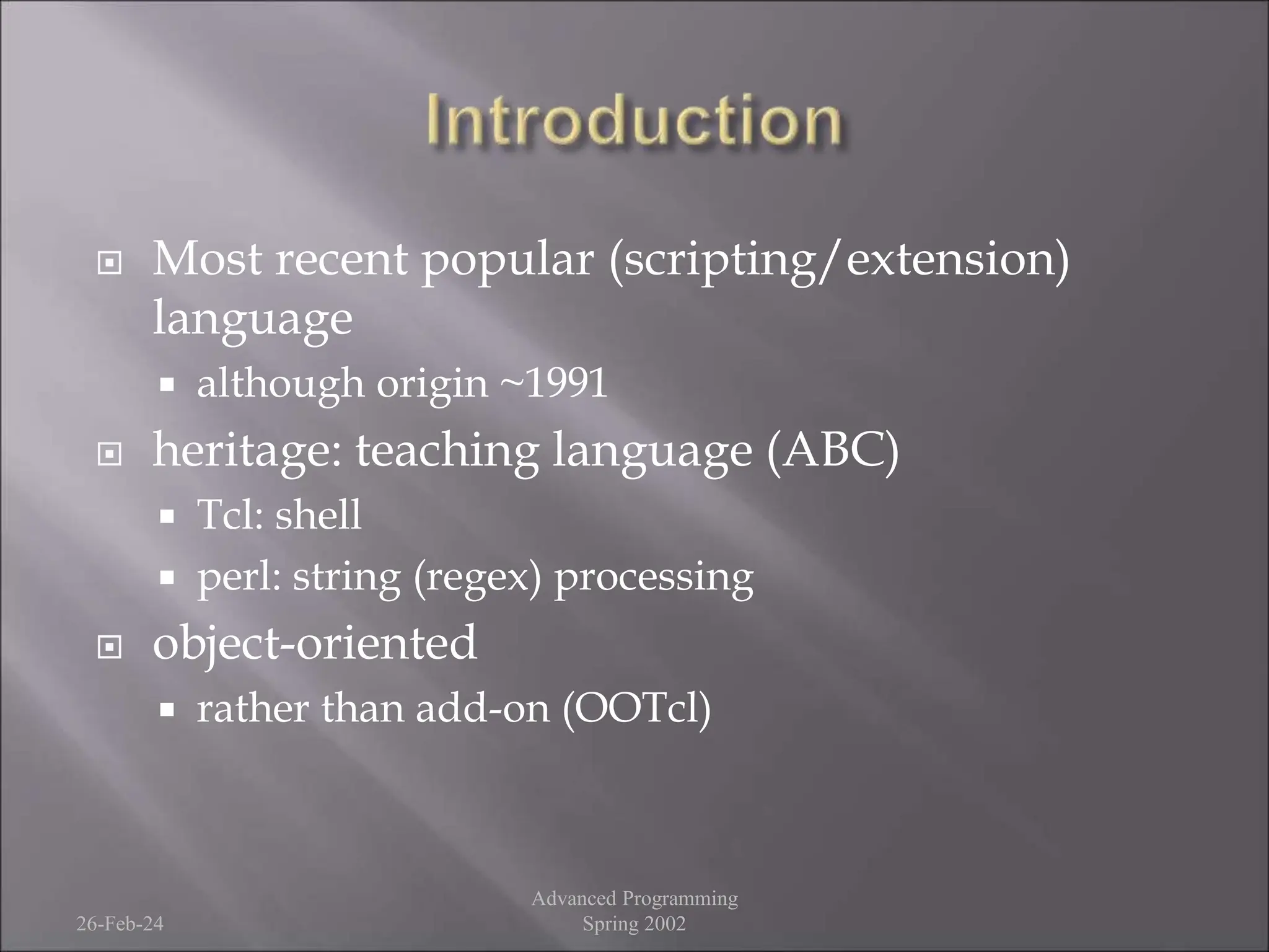  Most recent popular (scripting/extension)
language
 although origin ~1991
 heritage: teaching language (ABC)
 Tcl: shell
 perl: string (regex) processing
 object-oriented
 rather than add-on (OOTcl)
26-Feb-24
Advanced Programming
Spring 2002
 