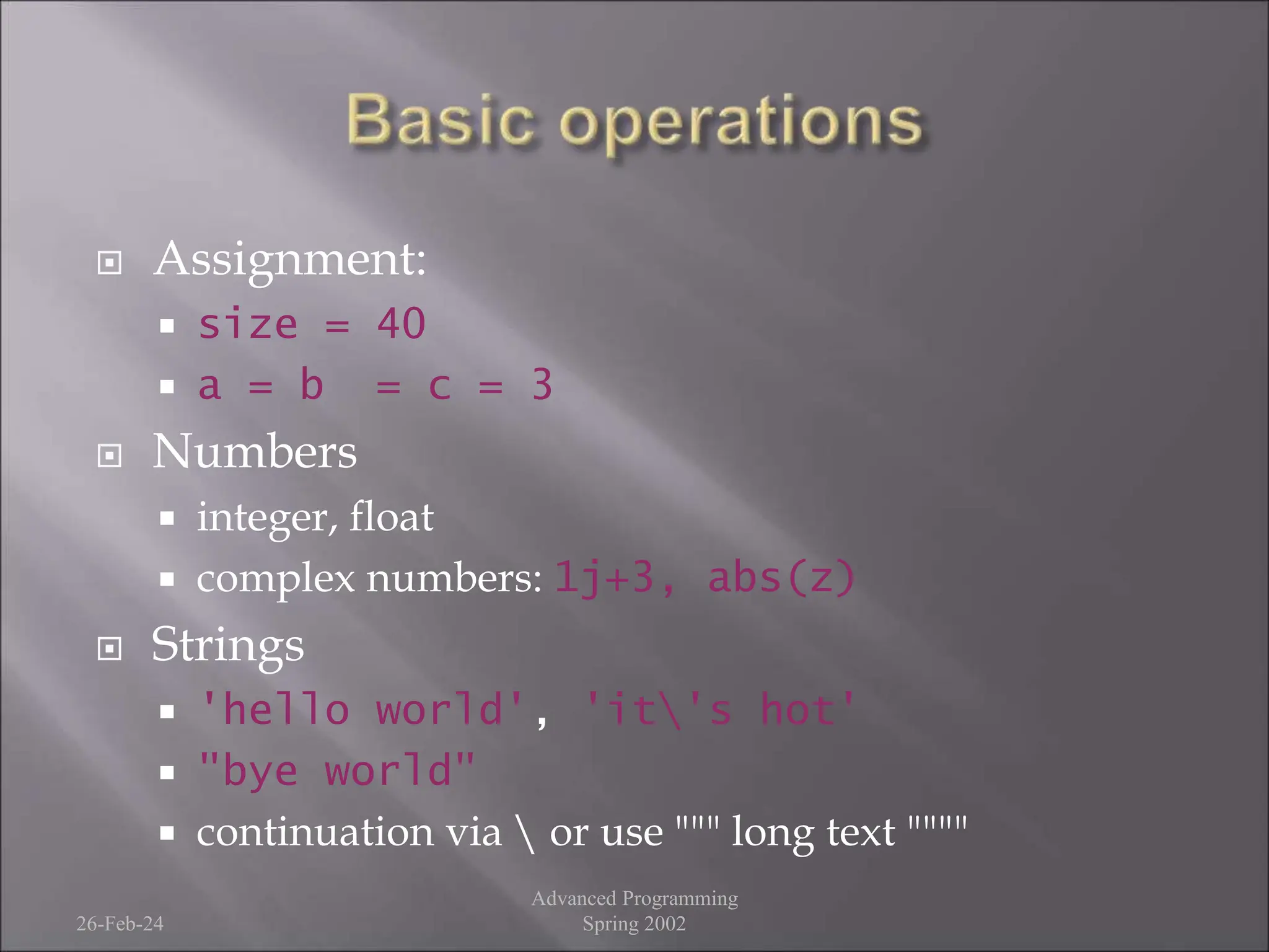  Assignment:
 size = 40
 a = b = c = 3
 Numbers
 integer, float
 complex numbers: 1j+3, abs(z)
 Strings
 'hello world', 'it's hot'
 "bye world"
 continuation via  or use """ long text """"
26-Feb-24
Advanced Programming
Spring 2002
 
