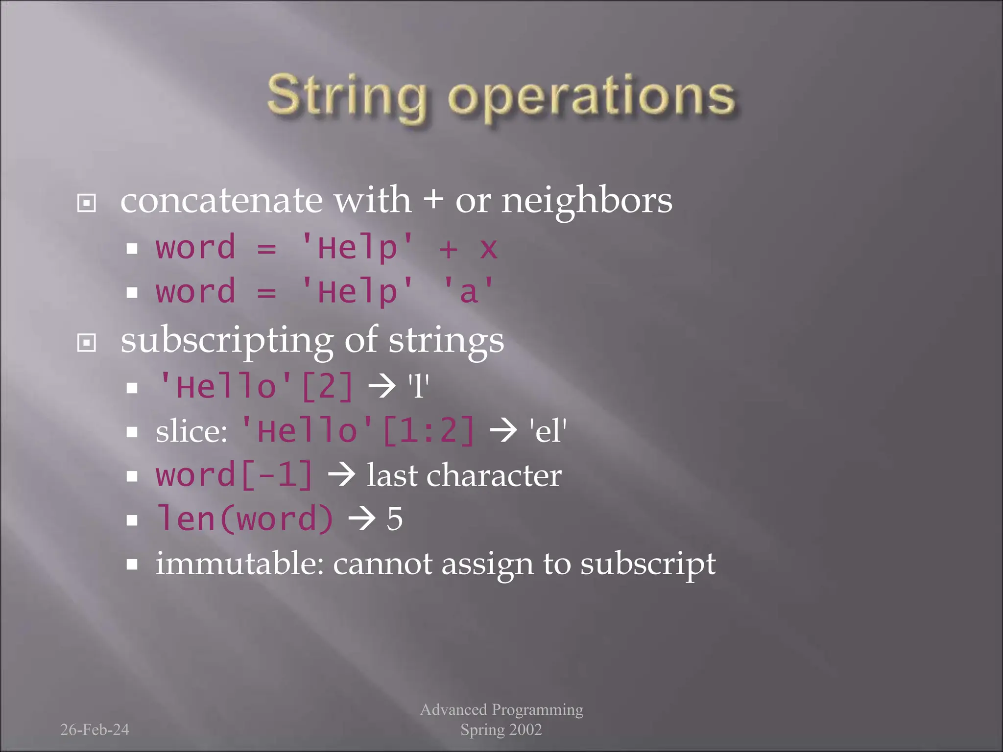  concatenate with + or neighbors
 word = 'Help' + x
 word = 'Help' 'a'
 subscripting of strings
 'Hello'[2]  'l'
 slice: 'Hello'[1:2]  'el'
 word[-1]  last character
 len(word)  5
 immutable: cannot assign to subscript
26-Feb-24
Advanced Programming
Spring 2002
 