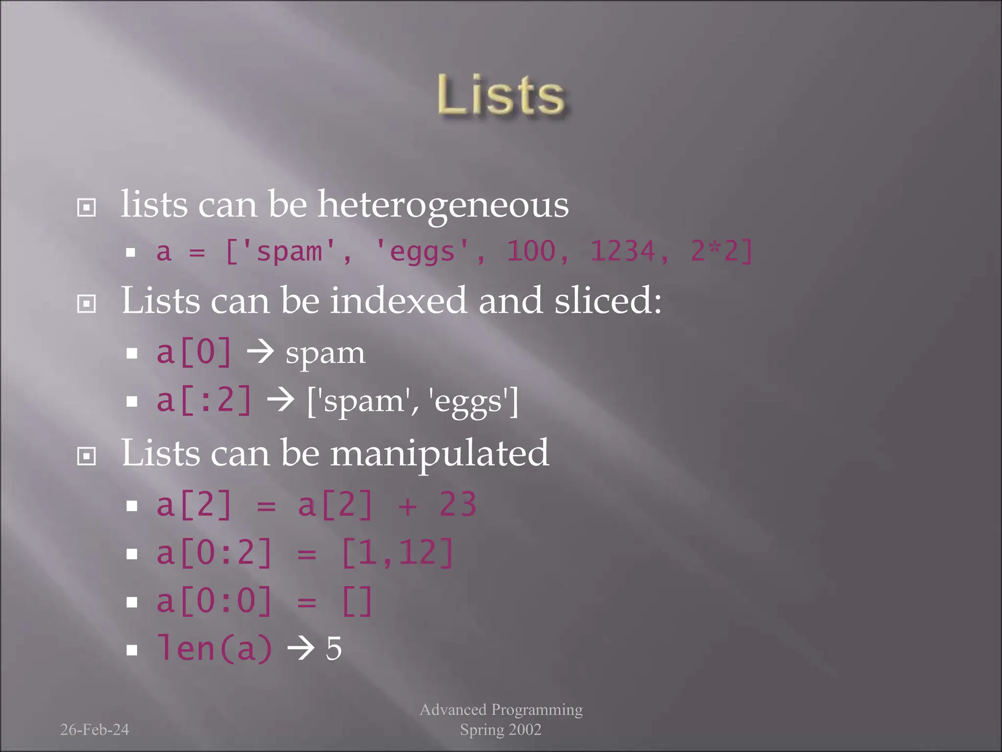  lists can be heterogeneous
 a = ['spam', 'eggs', 100, 1234, 2*2]
 Lists can be indexed and sliced:
 a[0]  spam
 a[:2]  ['spam', 'eggs']
 Lists can be manipulated
 a[2] = a[2] + 23
 a[0:2] = [1,12]
 a[0:0] = []
 len(a)  5
26-Feb-24
Advanced Programming
Spring 2002
 