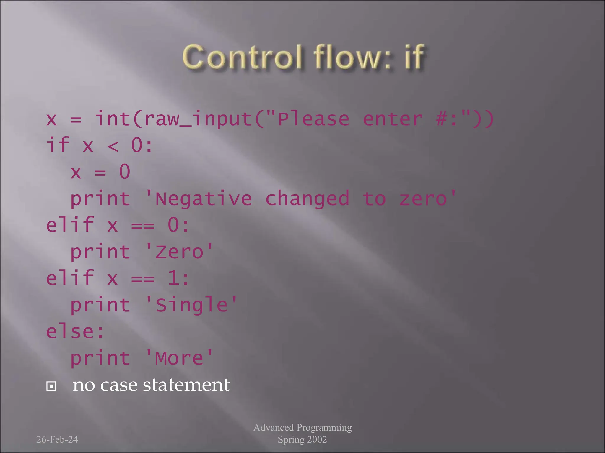 x = int(raw_input("Please enter #:"))
if x < 0:
x = 0
print 'Negative changed to zero'
elif x == 0:
print 'Zero'
elif x == 1:
print 'Single'
else:
print 'More'
 no case statement
26-Feb-24
Advanced Programming
Spring 2002
 