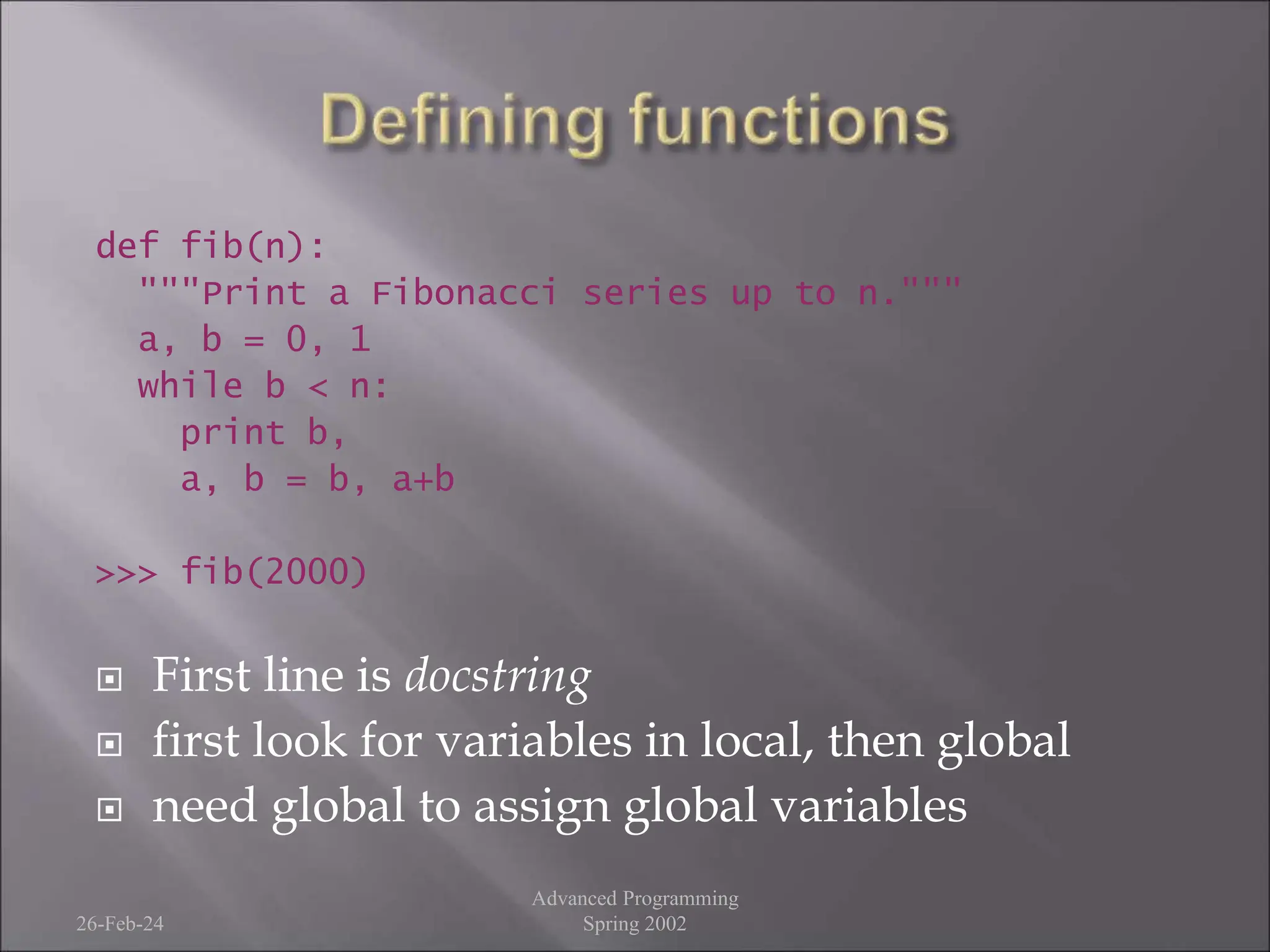 def fib(n):
"""Print a Fibonacci series up to n."""
a, b = 0, 1
while b < n:
print b,
a, b = b, a+b
>>> fib(2000)
 First line is docstring
 first look for variables in local, then global
 need global to assign global variables
26-Feb-24
Advanced Programming
Spring 2002
 