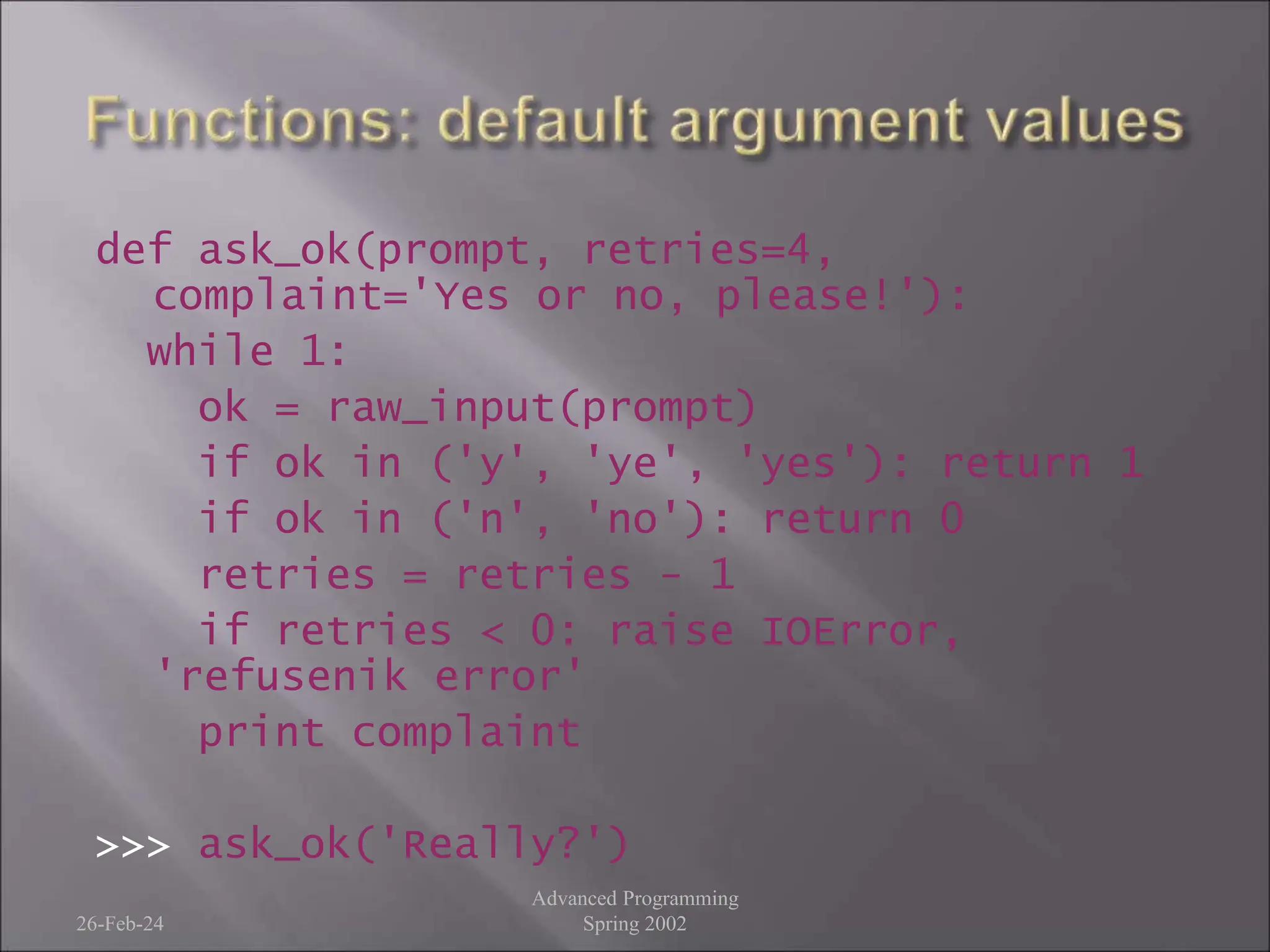 def ask_ok(prompt, retries=4,
complaint='Yes or no, please!'):
while 1:
ok = raw_input(prompt)
if ok in ('y', 'ye', 'yes'): return 1
if ok in ('n', 'no'): return 0
retries = retries - 1
if retries < 0: raise IOError,
'refusenik error'
print complaint
>>> ask_ok('Really?')
26-Feb-24
Advanced Programming
Spring 2002
 