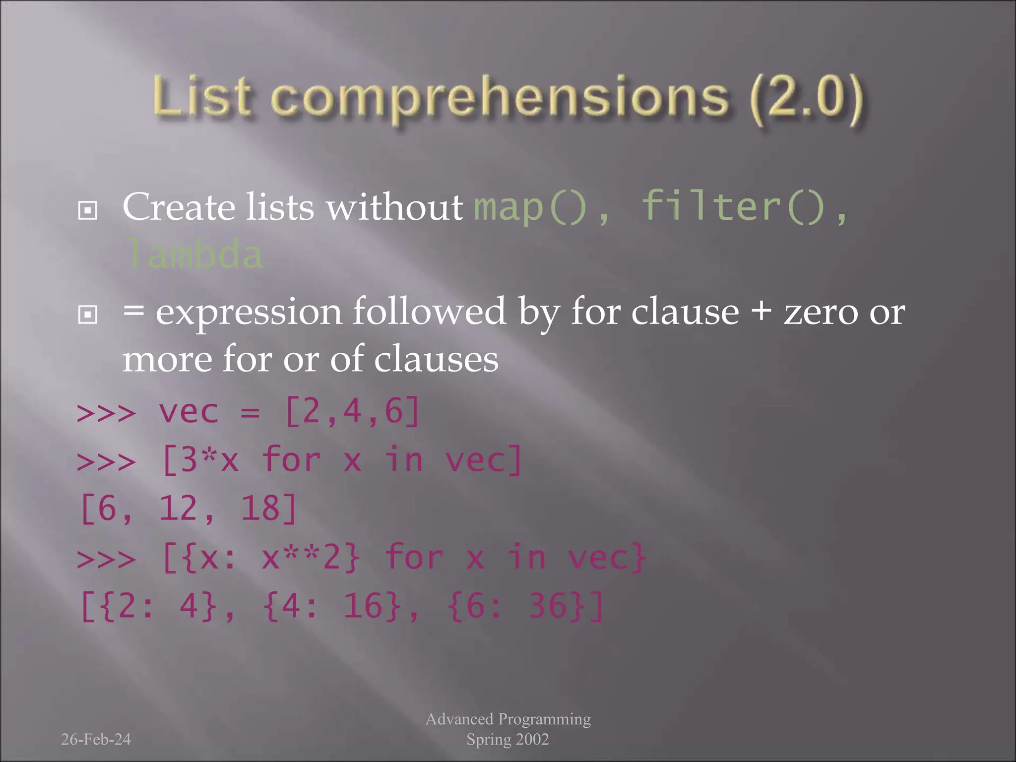  Create lists without map(), filter(),
lambda
 = expression followed by for clause + zero or
more for or of clauses
>>> vec = [2,4,6]
>>> [3*x for x in vec]
[6, 12, 18]
>>> [{x: x**2} for x in vec}
[{2: 4}, {4: 16}, {6: 36}]
26-Feb-24
Advanced Programming
Spring 2002
 