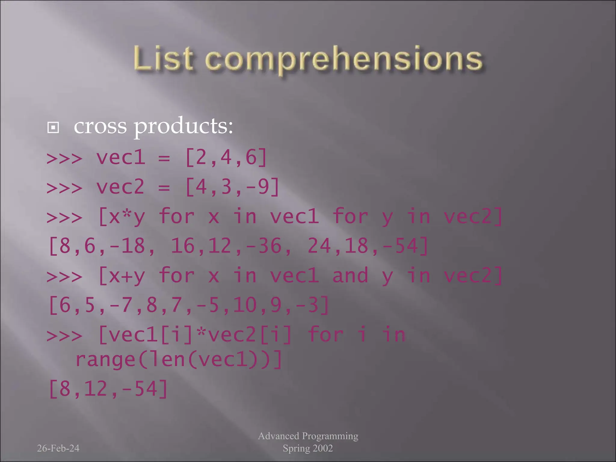  cross products:
>>> vec1 = [2,4,6]
>>> vec2 = [4,3,-9]
>>> [x*y for x in vec1 for y in vec2]
[8,6,-18, 16,12,-36, 24,18,-54]
>>> [x+y for x in vec1 and y in vec2]
[6,5,-7,8,7,-5,10,9,-3]
>>> [vec1[i]*vec2[i] for i in
range(len(vec1))]
[8,12,-54]
26-Feb-24
Advanced Programming
Spring 2002
 