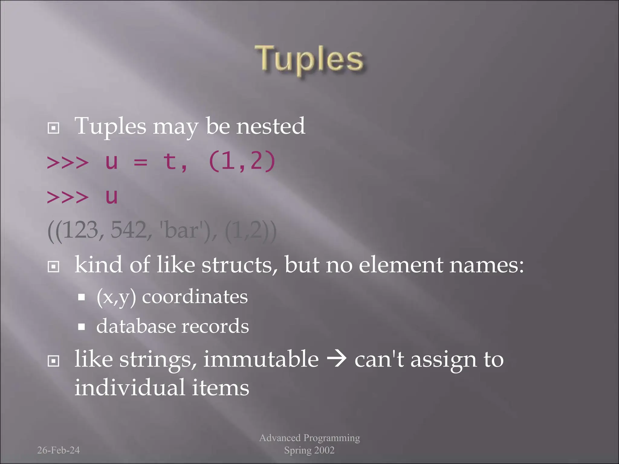  Tuples may be nested
>>> u = t, (1,2)
>>> u
((123, 542, 'bar'), (1,2))
 kind of like structs, but no element names:
 (x,y) coordinates
 database records
 like strings, immutable  can't assign to
individual items
26-Feb-24
Advanced Programming
Spring 2002
 