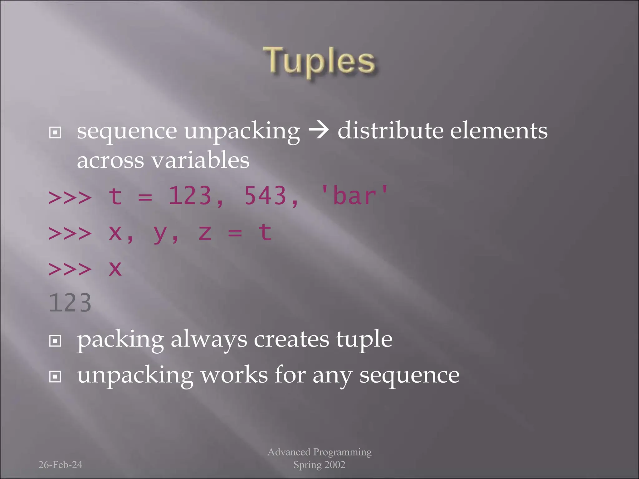  sequence unpacking  distribute elements
across variables
>>> t = 123, 543, 'bar'
>>> x, y, z = t
>>> x
123
 packing always creates tuple
 unpacking works for any sequence
26-Feb-24
Advanced Programming
Spring 2002
 