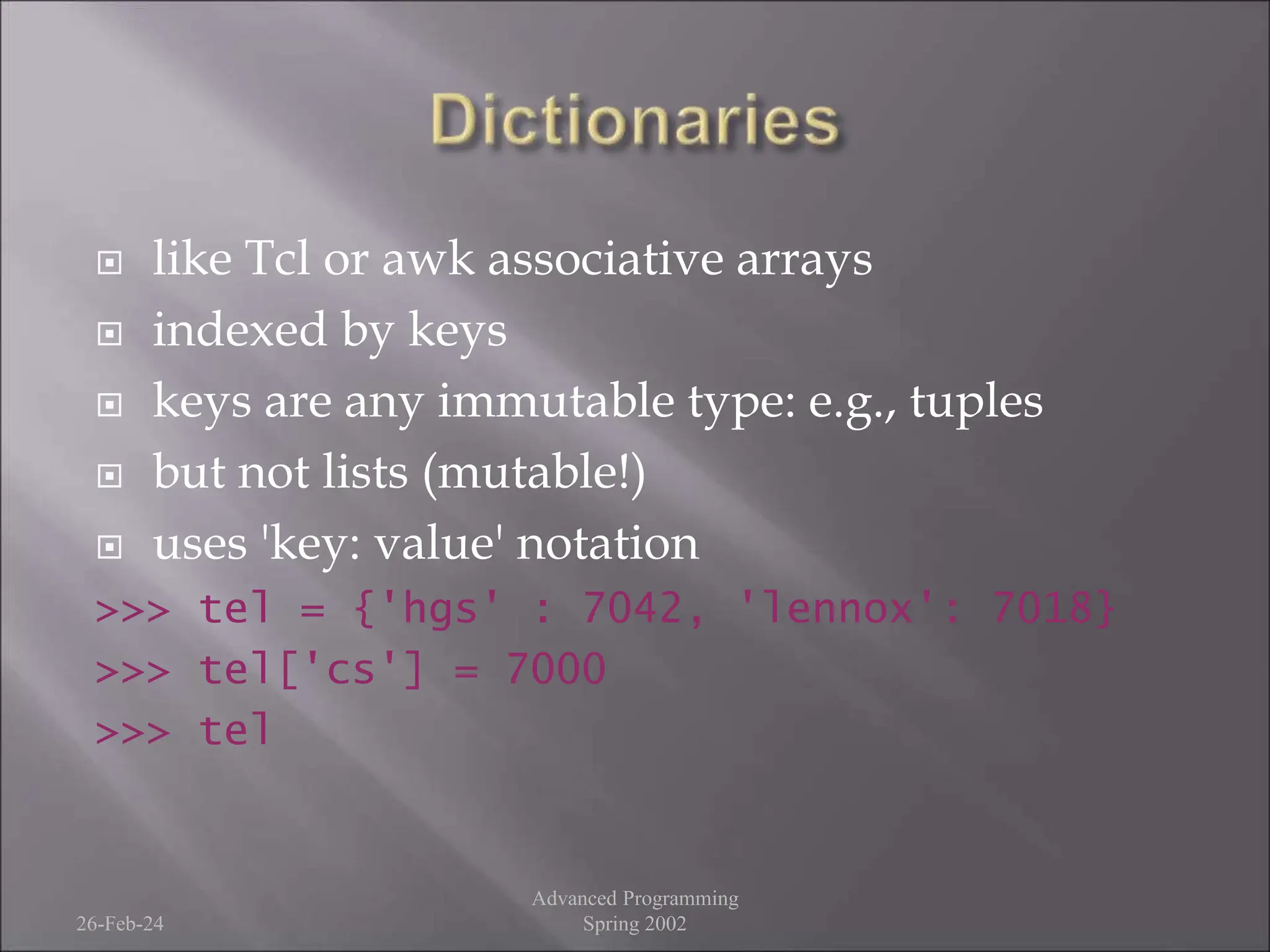  like Tcl or awk associative arrays
 indexed by keys
 keys are any immutable type: e.g., tuples
 but not lists (mutable!)
 uses 'key: value' notation
>>> tel = {'hgs' : 7042, 'lennox': 7018}
>>> tel['cs'] = 7000
>>> tel
26-Feb-24
Advanced Programming
Spring 2002
 