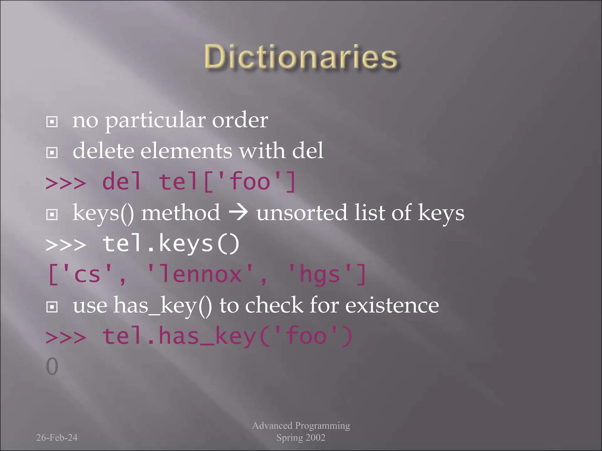  no particular order
 delete elements with del
>>> del tel['foo']
 keys() method  unsorted list of keys
>>> tel.keys()
['cs', 'lennox', 'hgs']
 use has_key() to check for existence
>>> tel.has_key('foo')
0
26-Feb-24
Advanced Programming
Spring 2002
 