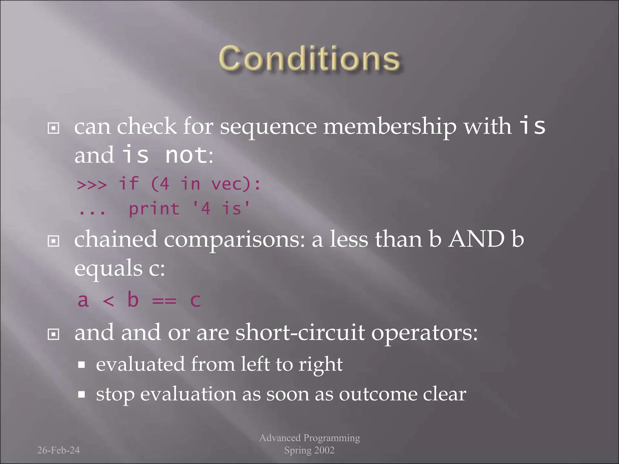  can check for sequence membership with is
and is not:
>>> if (4 in vec):
... print '4 is'
 chained comparisons: a less than b AND b
equals c:
a < b == c
 and and or are short-circuit operators:
 evaluated from left to right
 stop evaluation as soon as outcome clear
26-Feb-24
Advanced Programming
Spring 2002
 