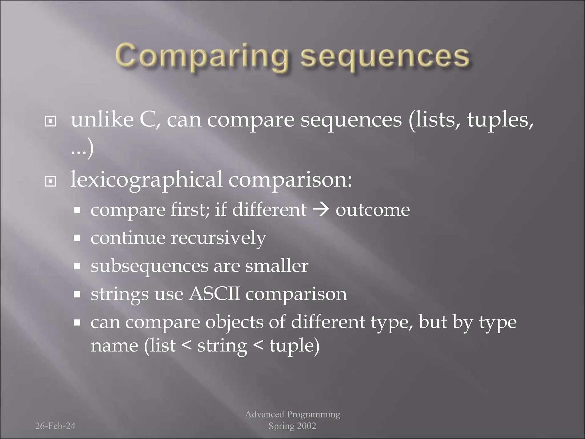  unlike C, can compare sequences (lists, tuples,
...)
 lexicographical comparison:
 compare first; if different  outcome
 continue recursively
 subsequences are smaller
 strings use ASCII comparison
 can compare objects of different type, but by type
name (list < string < tuple)
26-Feb-24
Advanced Programming
Spring 2002
 