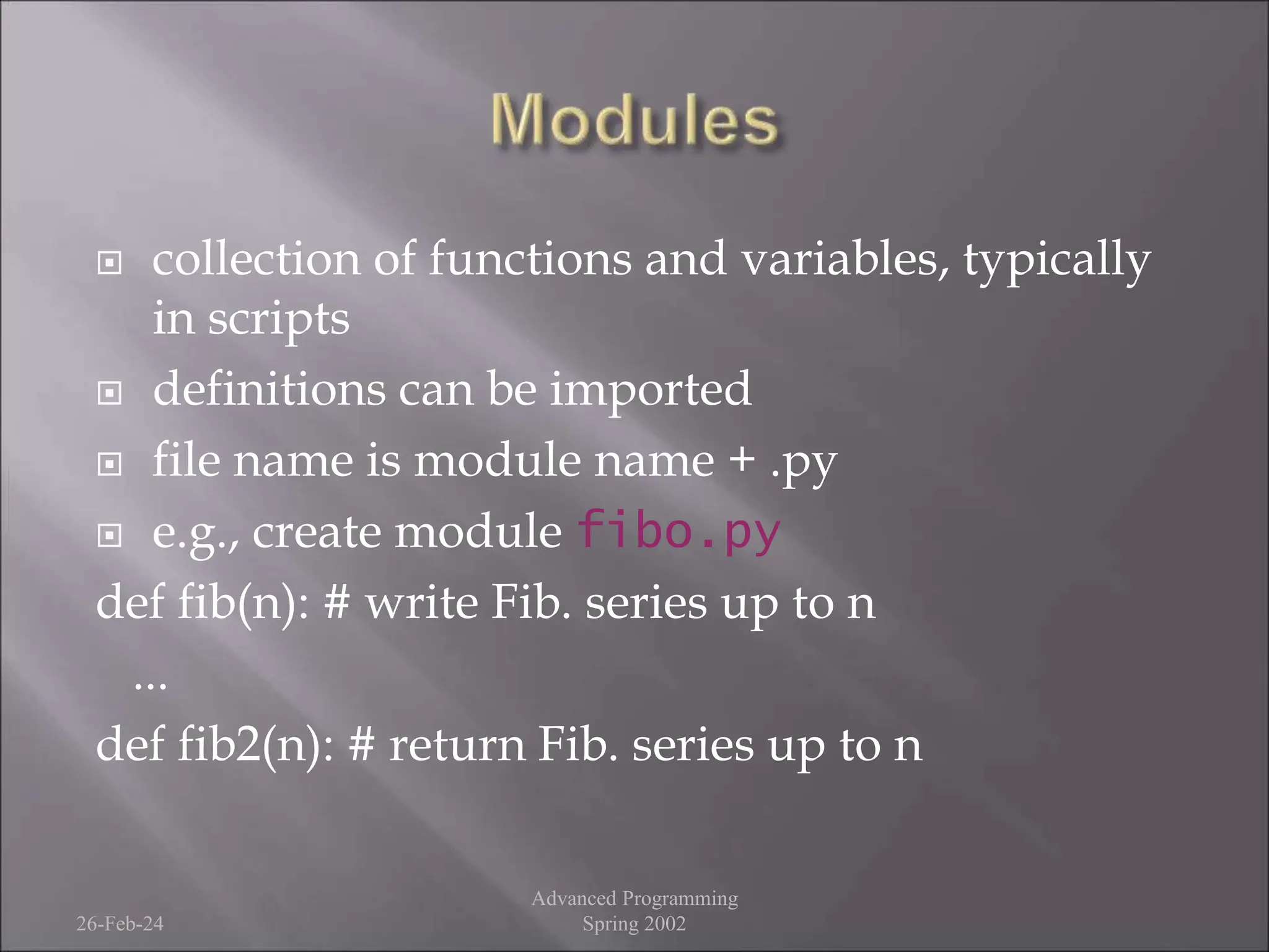  collection of functions and variables, typically
in scripts
 definitions can be imported
 file name is module name + .py
 e.g., create module fibo.py
def fib(n): # write Fib. series up to n
...
def fib2(n): # return Fib. series up to n
26-Feb-24
Advanced Programming
Spring 2002
 