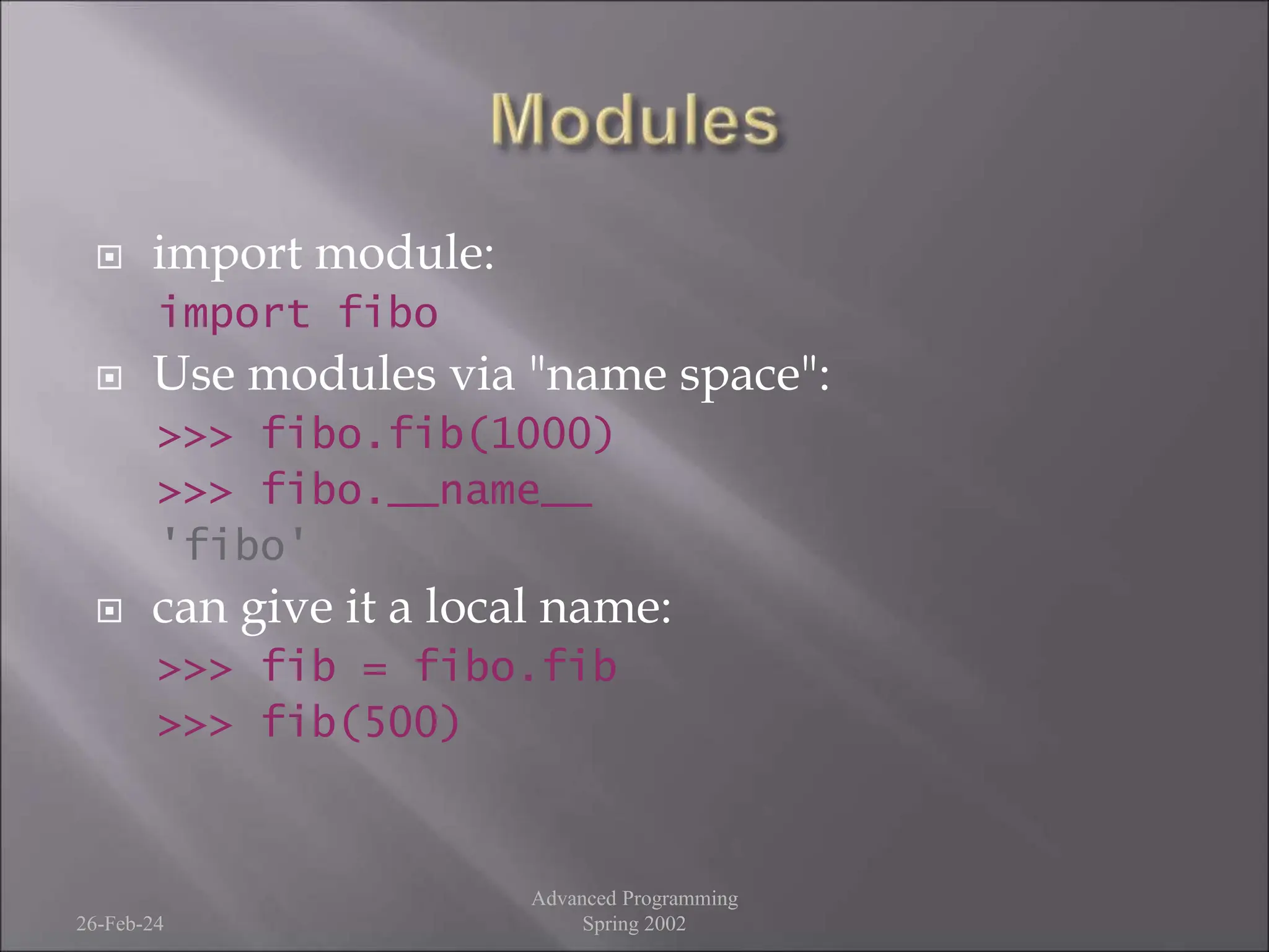  import module:
import fibo
 Use modules via "name space":
>>> fibo.fib(1000)
>>> fibo.__name__
'fibo'
 can give it a local name:
>>> fib = fibo.fib
>>> fib(500)
26-Feb-24
Advanced Programming
Spring 2002
 
