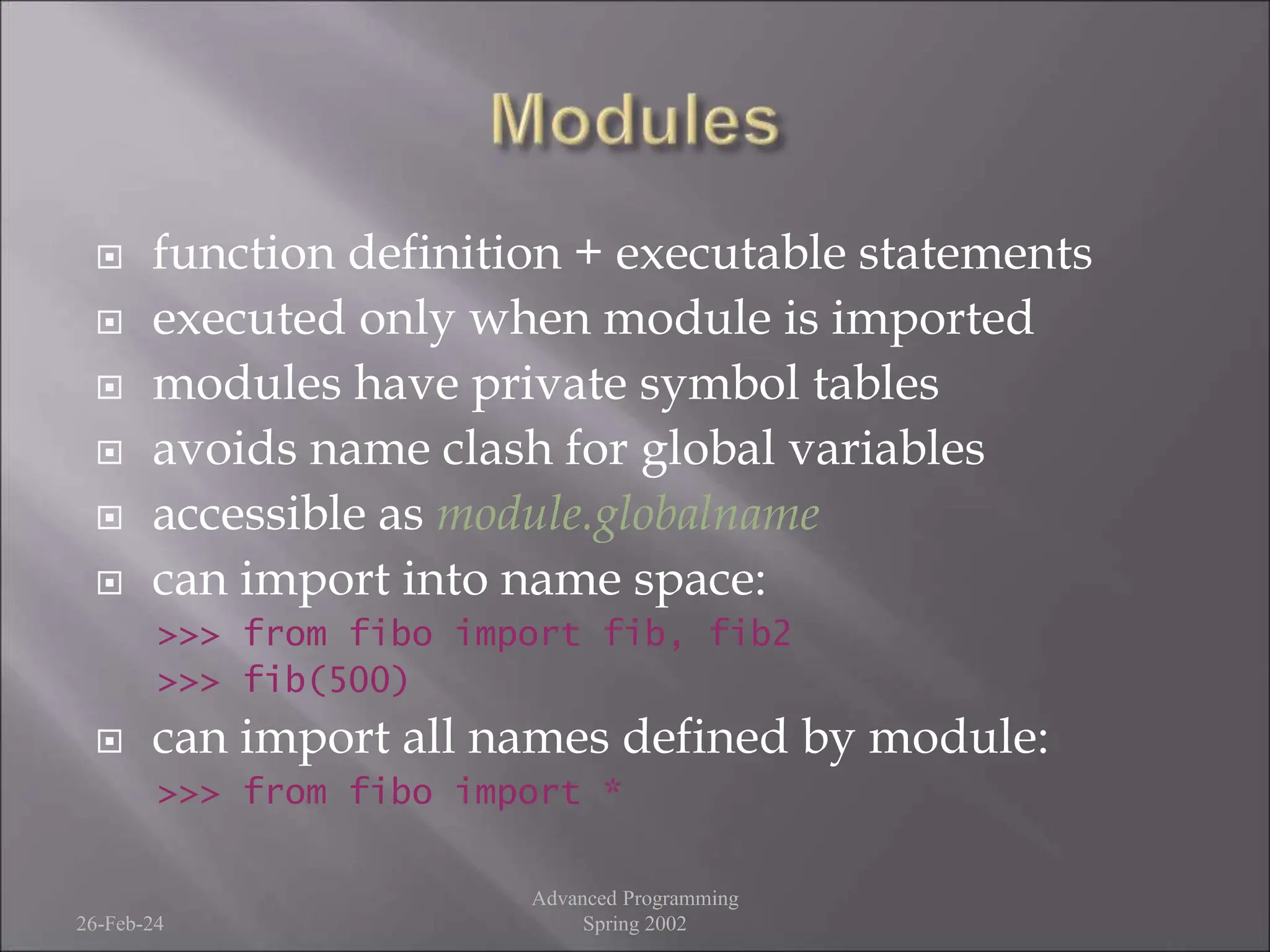  function definition + executable statements
 executed only when module is imported
 modules have private symbol tables
 avoids name clash for global variables
 accessible as module.globalname
 can import into name space:
>>> from fibo import fib, fib2
>>> fib(500)
 can import all names defined by module:
>>> from fibo import *
26-Feb-24
Advanced Programming
Spring 2002
 