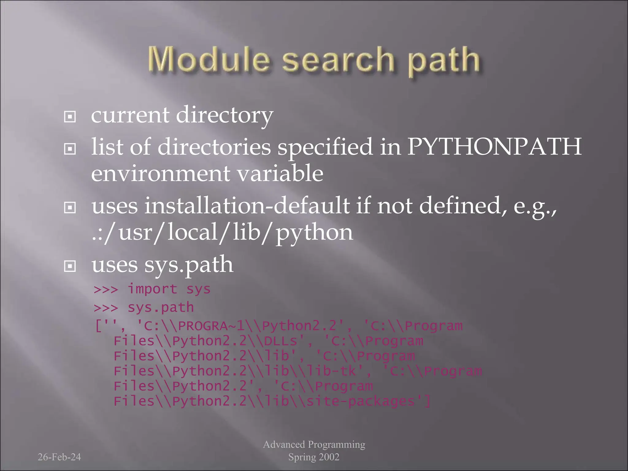  current directory
 list of directories specified in PYTHONPATH
environment variable
 uses installation-default if not defined, e.g.,
.:/usr/local/lib/python
 uses sys.path
>>> import sys
>>> sys.path
['', 'C:PROGRA~1Python2.2', 'C:Program
FilesPython2.2DLLs', 'C:Program
FilesPython2.2lib', 'C:Program
FilesPython2.2liblib-tk', 'C:Program
FilesPython2.2', 'C:Program
FilesPython2.2libsite-packages']
26-Feb-24
Advanced Programming
Spring 2002
 