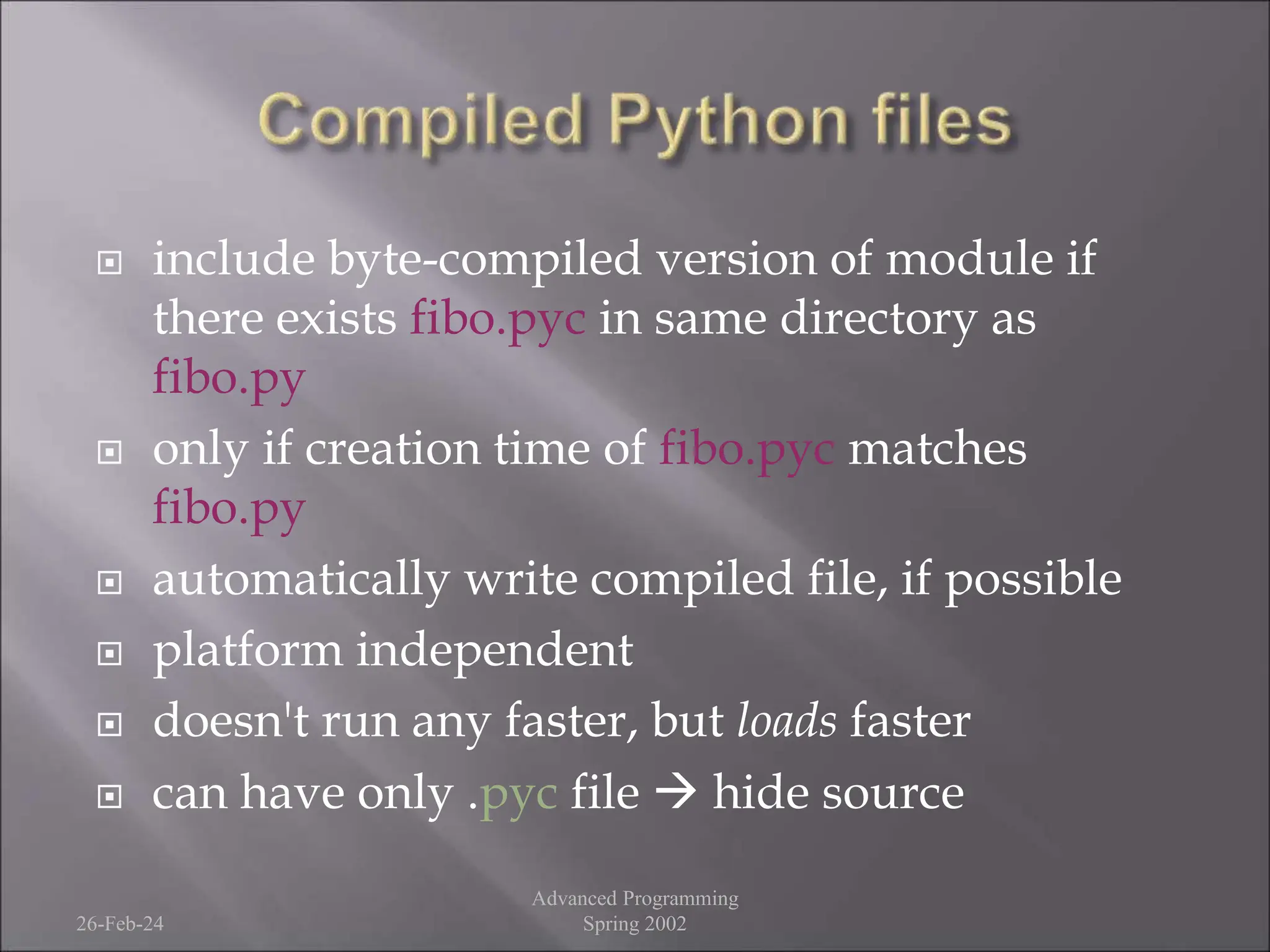  include byte-compiled version of module if
there exists fibo.pyc in same directory as
fibo.py
 only if creation time of fibo.pyc matches
fibo.py
 automatically write compiled file, if possible
 platform independent
 doesn't run any faster, but loads faster
 can have only .pyc file  hide source
26-Feb-24
Advanced Programming
Spring 2002
 