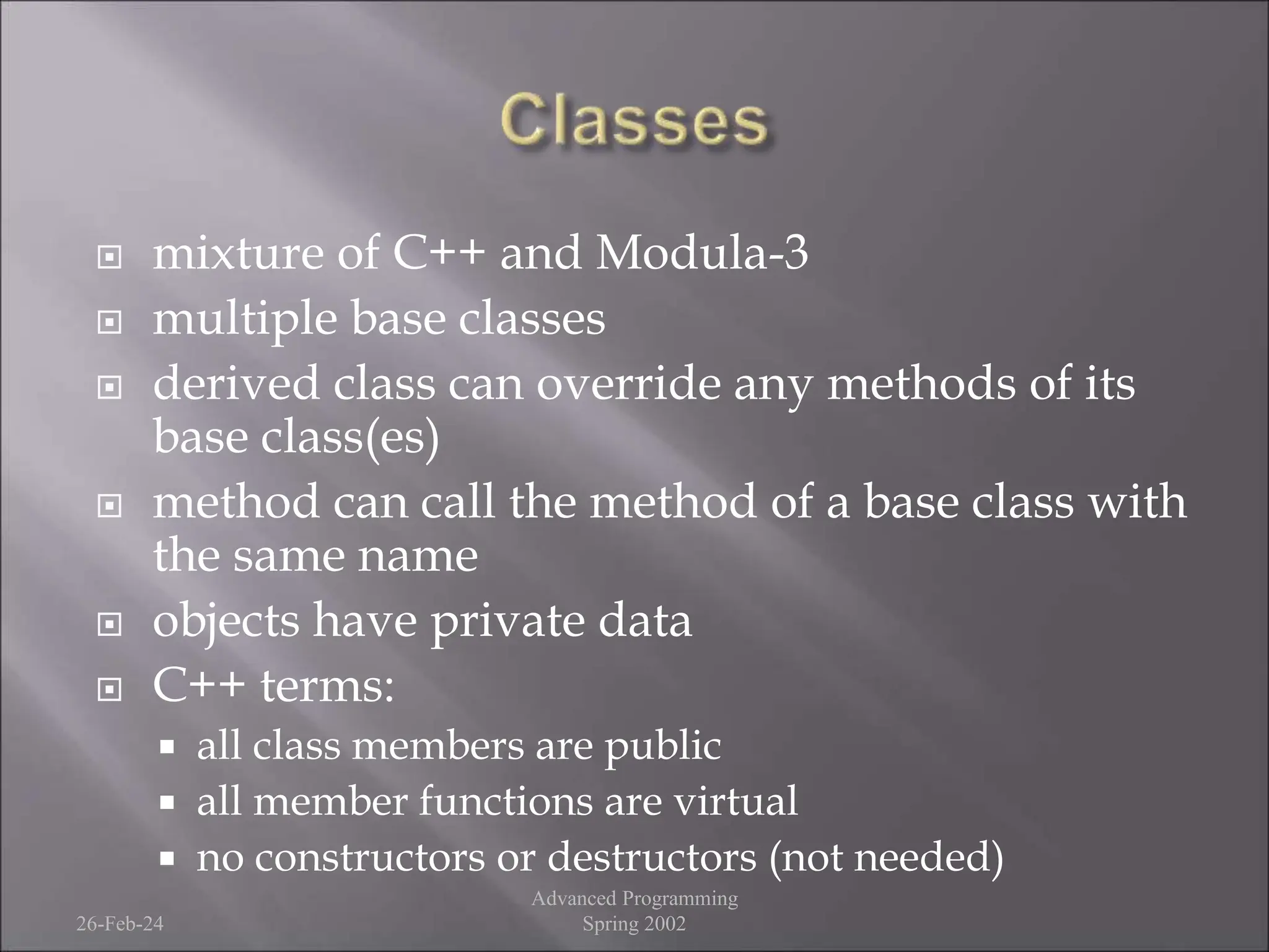  mixture of C++ and Modula-3
 multiple base classes
 derived class can override any methods of its
base class(es)
 method can call the method of a base class with
the same name
 objects have private data
 C++ terms:
 all class members are public
 all member functions are virtual
 no constructors or destructors (not needed)
26-Feb-24
Advanced Programming
Spring 2002
 