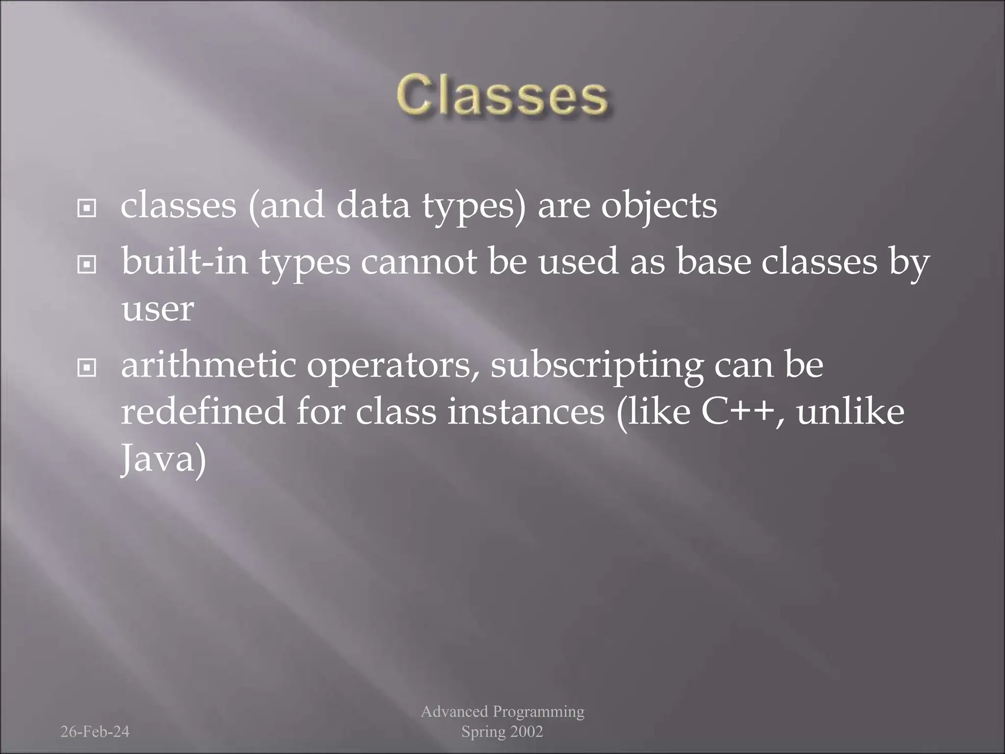  classes (and data types) are objects
 built-in types cannot be used as base classes by
user
 arithmetic operators, subscripting can be
redefined for class instances (like C++, unlike
Java)
26-Feb-24
Advanced Programming
Spring 2002
 
