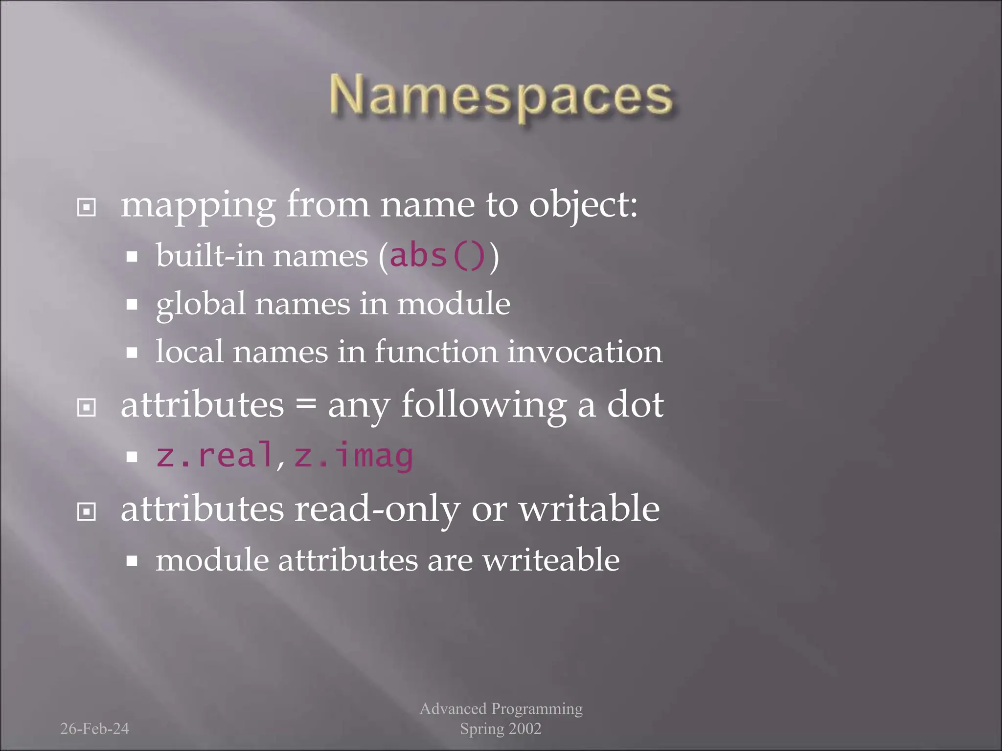  mapping from name to object:
 built-in names (abs())
 global names in module
 local names in function invocation
 attributes = any following a dot
 z.real, z.imag
 attributes read-only or writable
 module attributes are writeable
26-Feb-24
Advanced Programming
Spring 2002
 