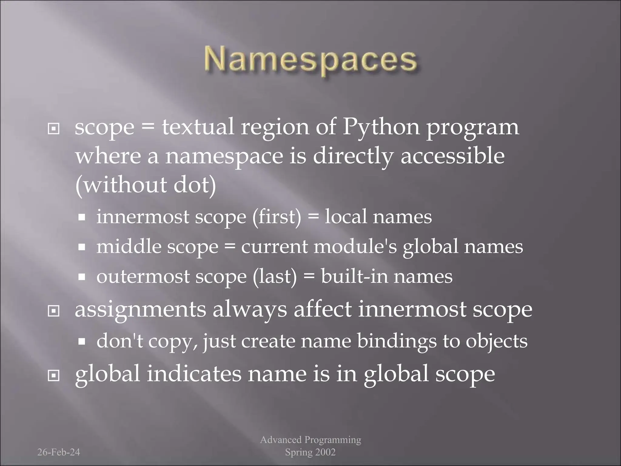  scope = textual region of Python program
where a namespace is directly accessible
(without dot)
 innermost scope (first) = local names
 middle scope = current module's global names
 outermost scope (last) = built-in names
 assignments always affect innermost scope
 don't copy, just create name bindings to objects
 global indicates name is in global scope
26-Feb-24
Advanced Programming
Spring 2002
 