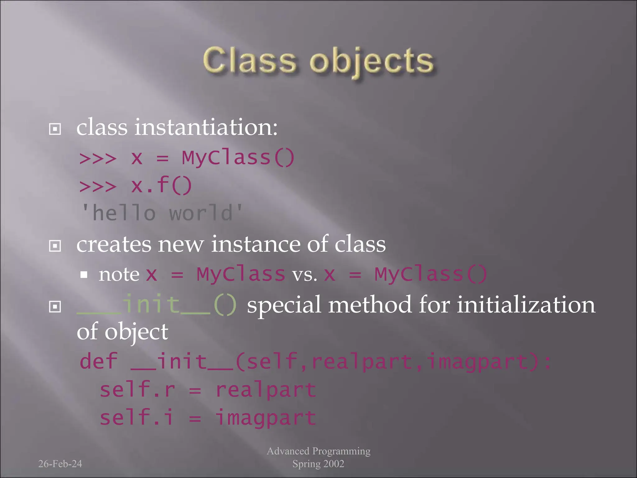  class instantiation:
>>> x = MyClass()
>>> x.f()
'hello world'
 creates new instance of class
 note x = MyClass vs. x = MyClass()
 ___init__() special method for initialization
of object
def __init__(self,realpart,imagpart):
self.r = realpart
self.i = imagpart
26-Feb-24
Advanced Programming
Spring 2002
 