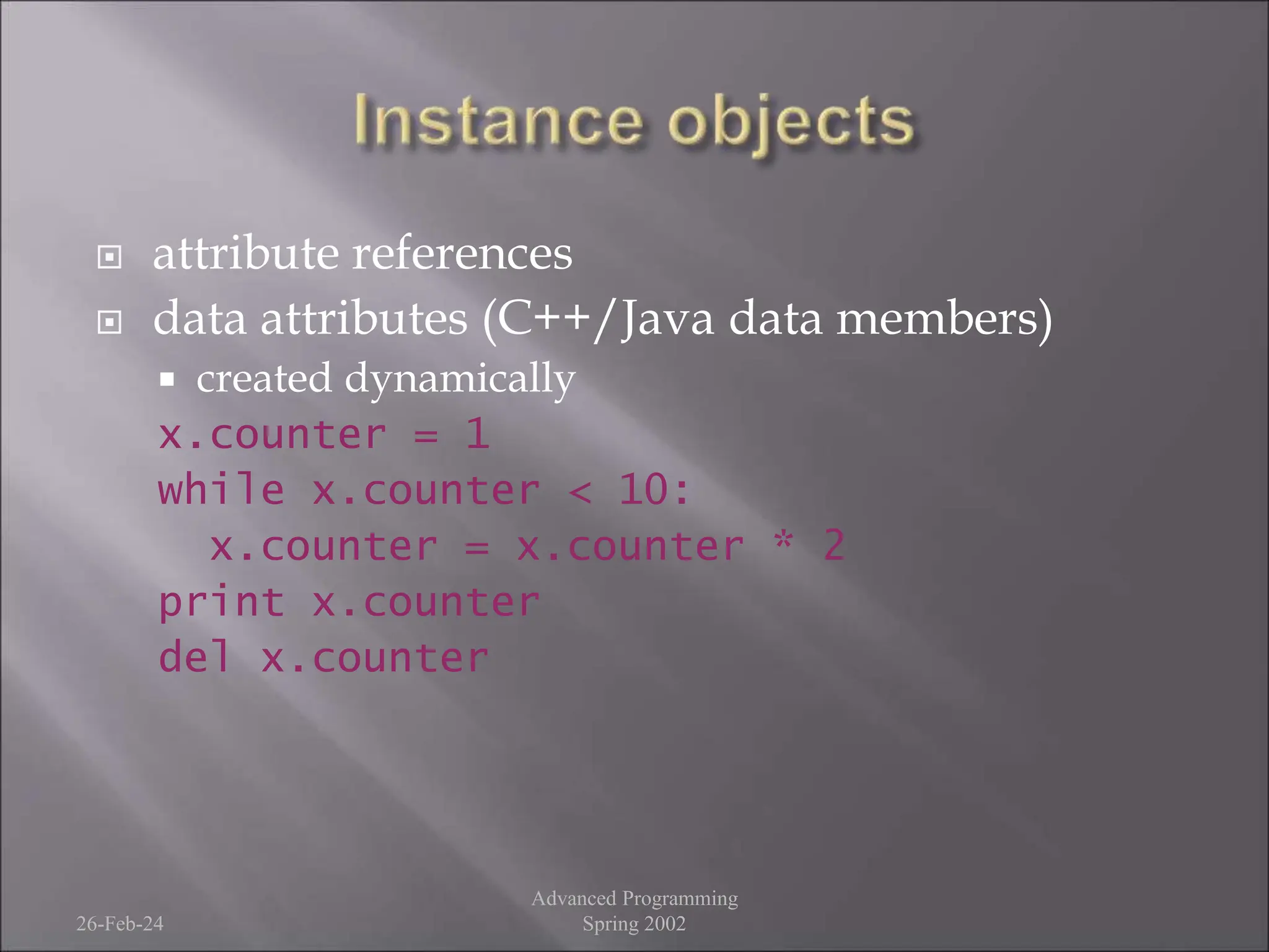  attribute references
 data attributes (C++/Java data members)
 created dynamically
x.counter = 1
while x.counter < 10:
x.counter = x.counter * 2
print x.counter
del x.counter
26-Feb-24
Advanced Programming
Spring 2002
 